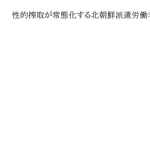 性的搾取が常態化する北朝鮮派遣労働者、それでも志願者絶えず　韓国の民間機関が報告書
