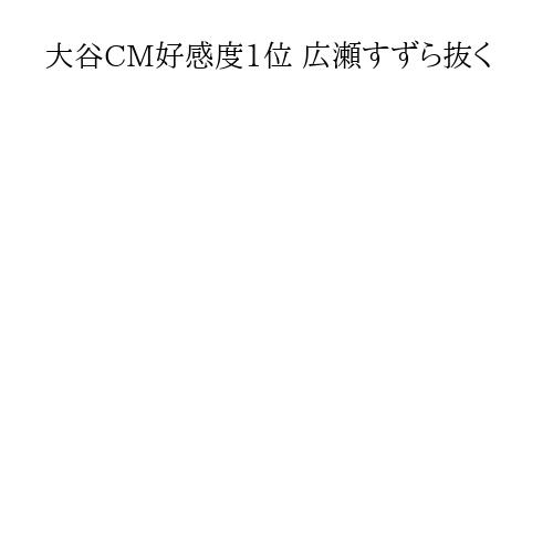 大谷CM好感度1位 広瀬すずら抜く