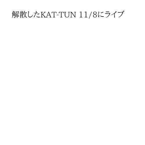 解散したKAT-TUN 11/8にライブ