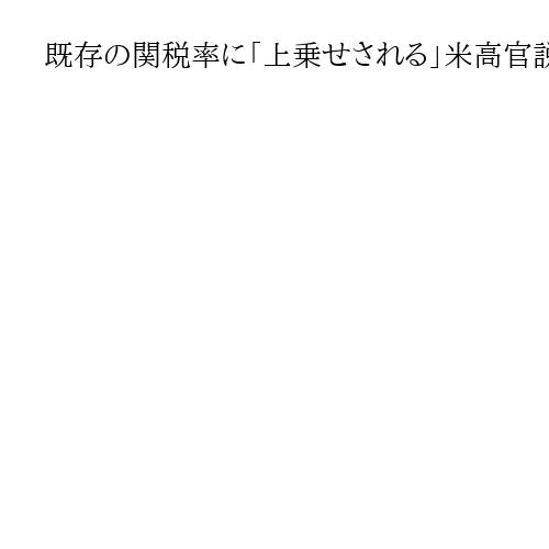 既存の関税率に「上乗せされる」米高官説明　日本に相互関税15％発動　政府説明と齟齬