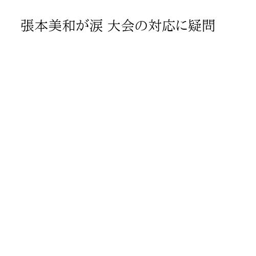 張本美和が涙 大会の対応に疑問
