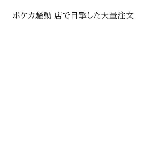 ポケカ騒動 店で目撃した大量注文