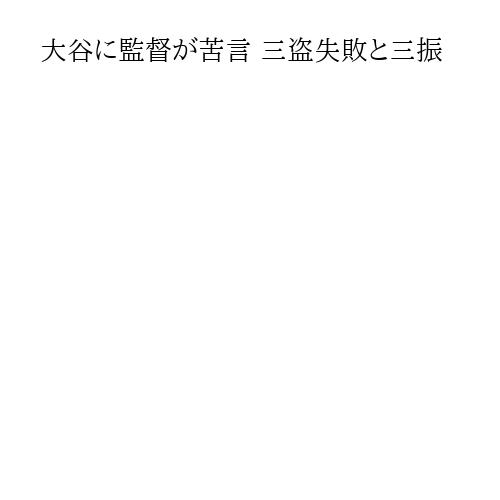 大谷に監督が苦言 三盗失敗と三振