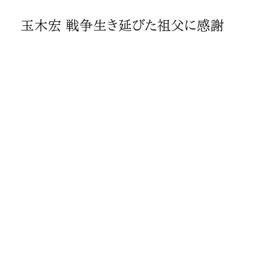 玉木宏 戦争生き延びた祖父に感謝