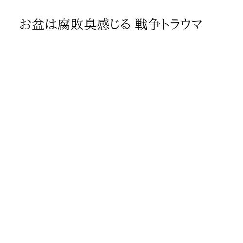 お盆は腐敗臭感じる 戦争トラウマ