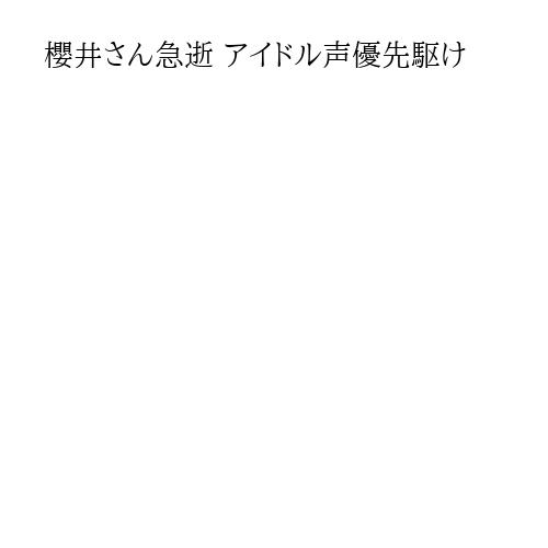 櫻井さん急逝 アイドル声優先駆け