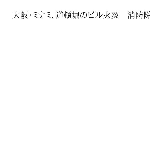 大阪・ミナミ、道頓堀のビル火災　消防隊員5人含む6人搬送　消防車51台とヘリも出動