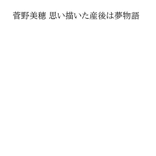 菅野美穂 思い描いた産後は夢物語