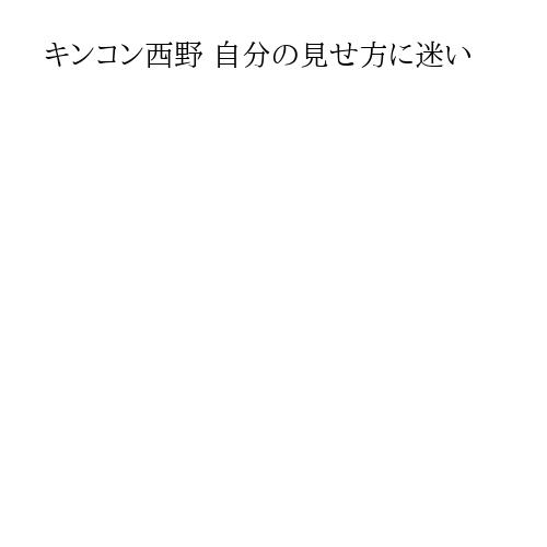キンコン西野 自分の見せ方に迷い