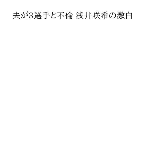 夫が3選手と不倫 浅井咲希の激白