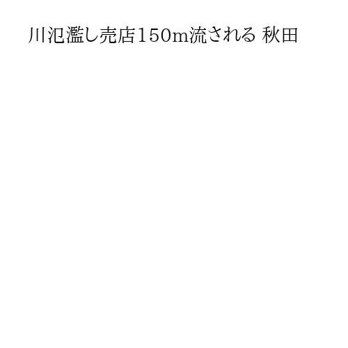 川氾濫し売店150m流される 秋田