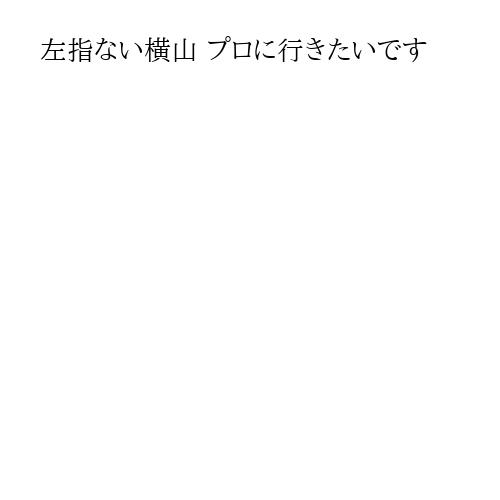 左指ない横山 プロに行きたいです