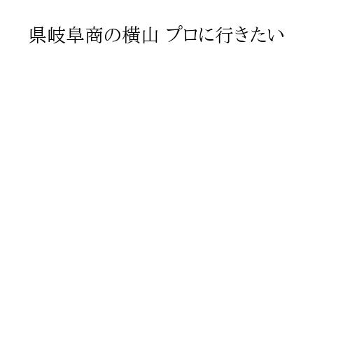 県岐阜商の横山 プロに行きたい