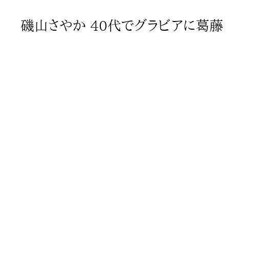 磯山さやか 40代でグラビアに葛藤