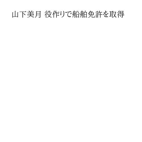 山下美月 役作りで船舶免許を取得