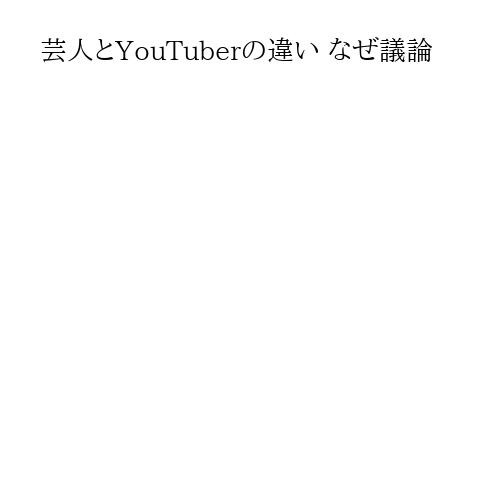 芸人とYouTuberの違い なぜ議論