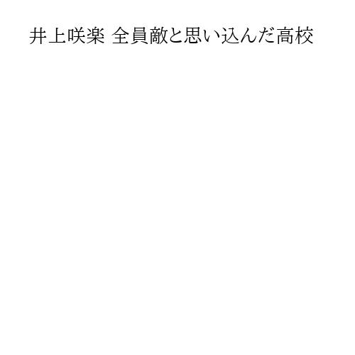 井上咲楽 全員敵と思い込んだ高校