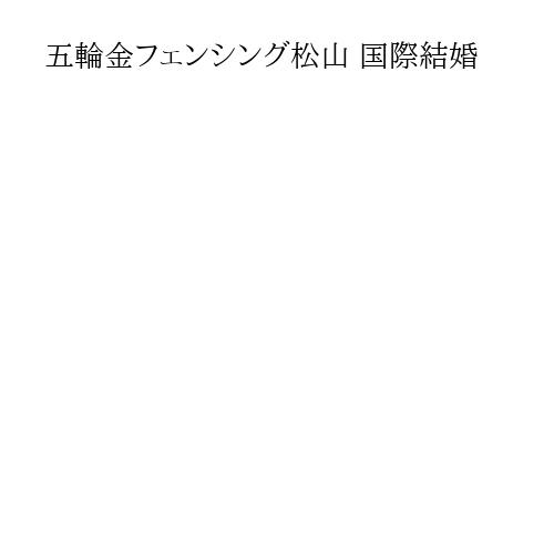 五輪金フェンシング松山 国際結婚