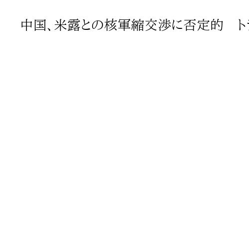 中国、米露との核軍縮交渉に否定的　トランプ氏言及も「不合理で現実的でない」