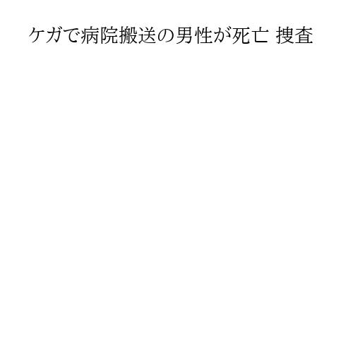 ケガで病院搬送の男性が死亡 捜査