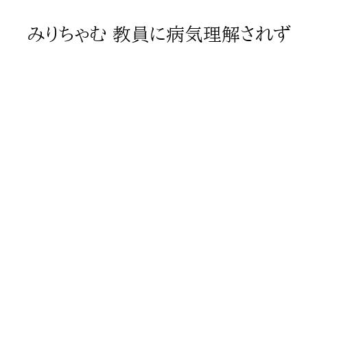 みりちゃむ 教員に病気理解されず