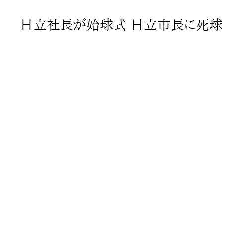日立社長が始球式 日立市長に死球