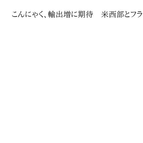 こんにゃく、輸出増に期待　米西部とフランスで「好意的な評価」背景に健康志向の高まり
