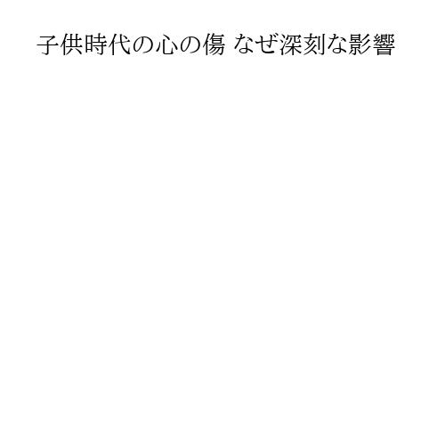 子供時代の心の傷 なぜ深刻な影響