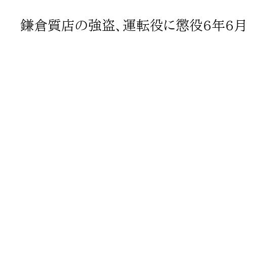 鎌倉質店の強盗、運転役に懲役6年6月　裁判長「自分の役割十分に理解」と指摘　横浜地裁