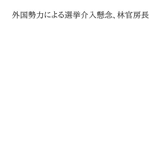 外国勢力による選挙介入懸念、林官房長官「対策を強化」
