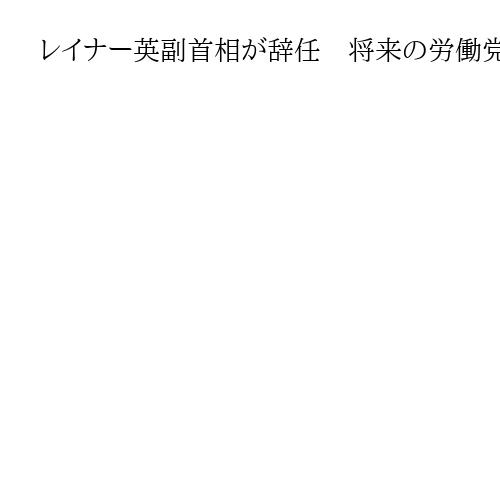 レイナー英副首相が辞任　将来の労働党首相候補、固定資産税の過少申告でつまずき