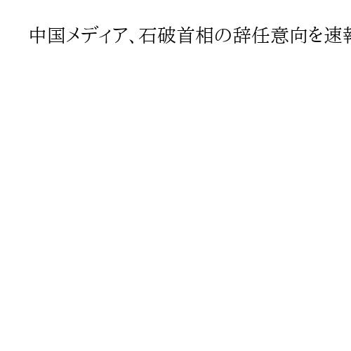 中国メディア、石破首相の辞任意向を速報　中国国営中央テレビなど日本の報道を引用