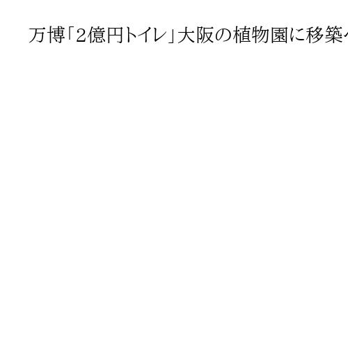 万博「2億円トイレ」大阪の植物園に移築へ　知事「芸術性高い。レガシーとして楽しんで」