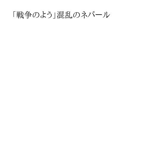 「戦争のよう」混乱のネパール