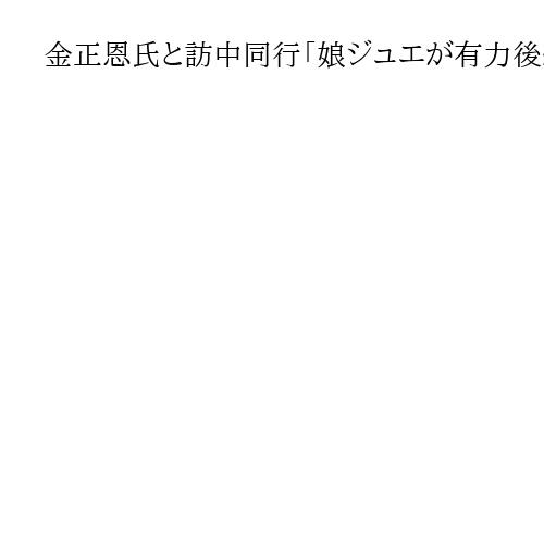 金正恩氏と訪中同行「娘ジュエが有力後継者としての立場固めた」　韓国国家情報院が分析