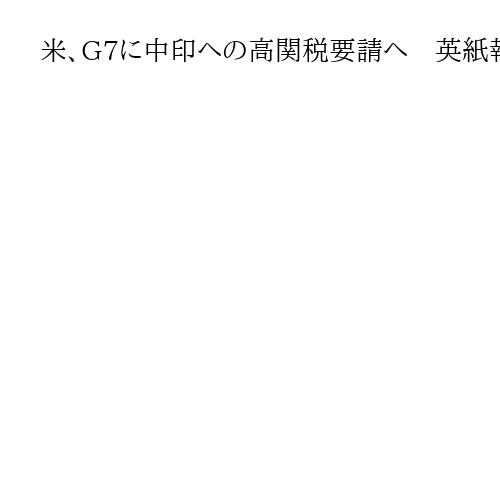 米、G7に中印への高関税要請へ　英紙報道　ロシアの戦費調達阻止
