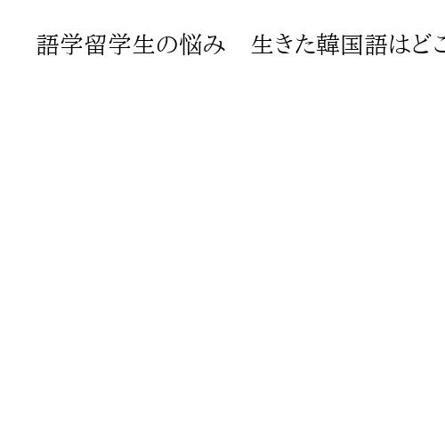 語学留学生の悩み　生きた韓国語はどこに？