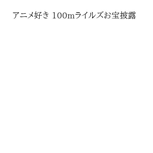 アニメ好き 100mライルズお宝披露