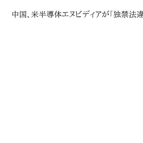 中国、米半導体エヌビディアが「独禁法違反と判断」暫定調査で発表、米政府への対抗措置か