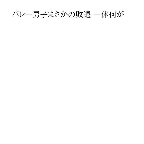 バレー男子まさかの敗退 一体何が