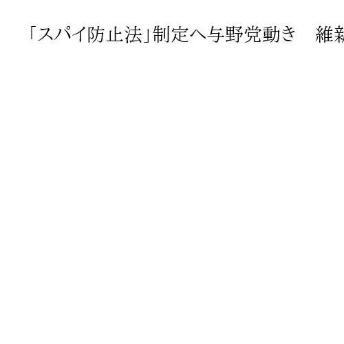 「スパイ防止法」制定へ与野党動き　維新・前原誠司氏「自国守れぬ」　立民の対応に焦点