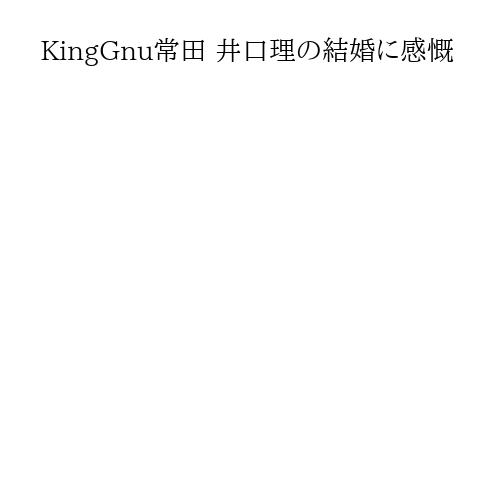 KingGnu常田 井口理の結婚に感慨