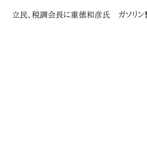 立民、税調会長に重徳和彦氏　ガソリン暫定税率の与野党協議担当「今までの継続」