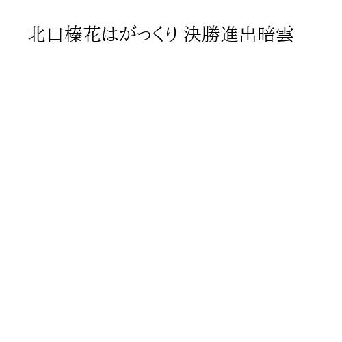 北口榛花はがっくり 決勝進出暗雲