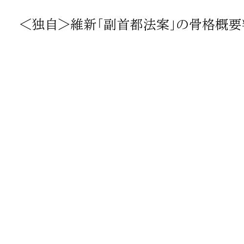 ＜独自＞維新「副首都法案」の骨格概要判明　「二重行政」解消、税源移譲や省庁一部移転も