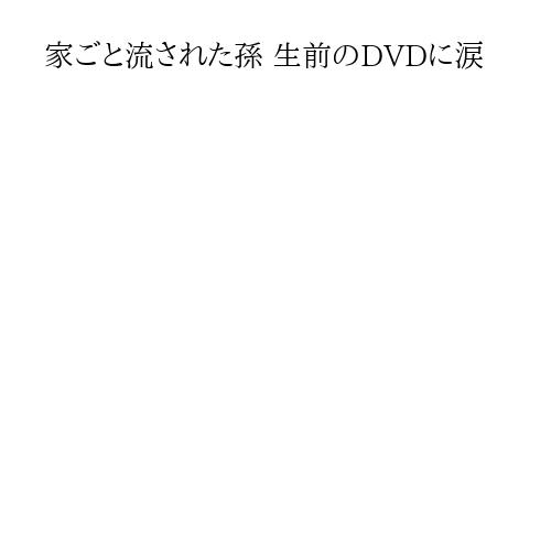 家ごと流された孫 生前のDVDに涙