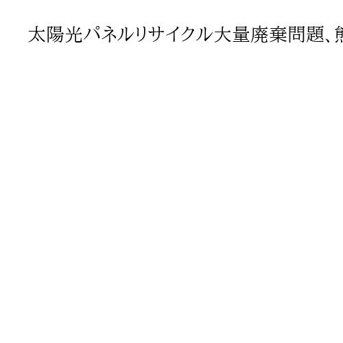 太陽光パネルリサイクル大量廃棄問題、熊本地震で露見　費用は埋め立ての4～6倍