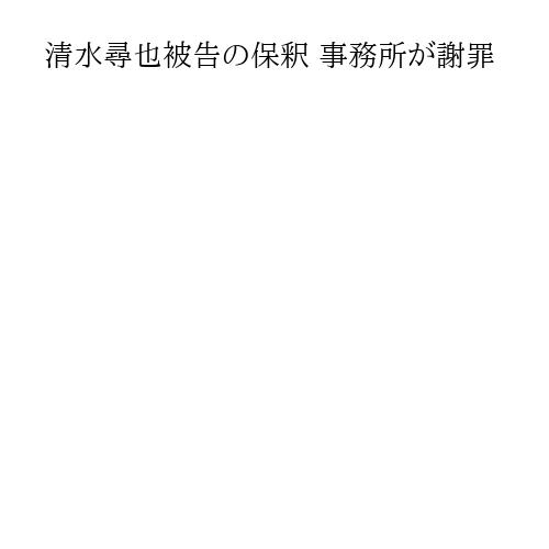 清水尋也被告の保釈 事務所が謝罪