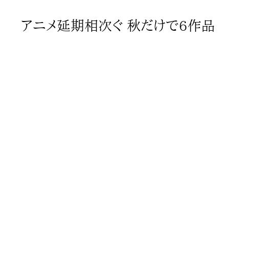アニメ延期相次ぐ 秋だけで6作品