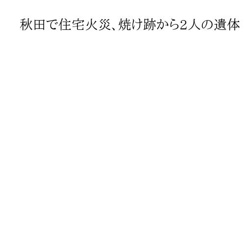 秋田で住宅火災、焼け跡から2人の遺体　住人夫妻と連絡取れず
